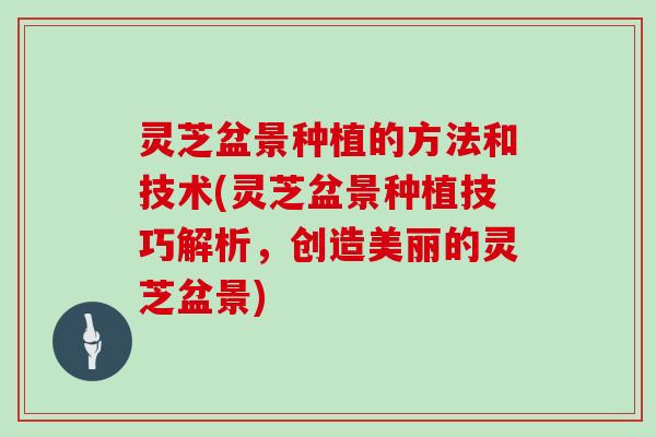 灵芝盆景种植的方法和技术(灵芝盆景种植技巧解析，创造美丽的灵芝盆景)