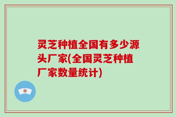 灵芝种植全国有多少源头厂家(全国灵芝种植厂家数量统计)