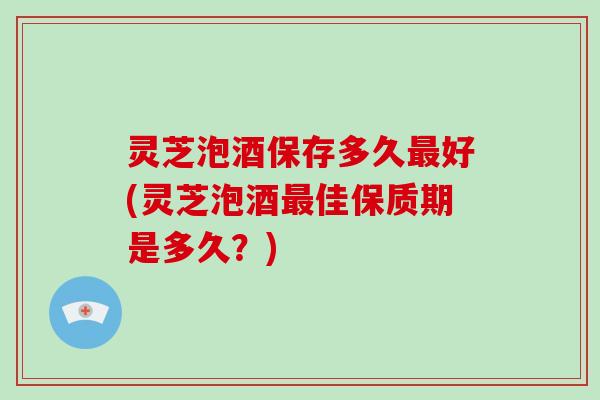 灵芝泡酒保存多久最好(灵芝泡酒最佳保质期是多久？)