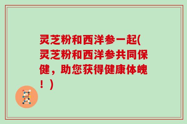 灵芝粉和西洋参一起(灵芝粉和西洋参共同保健，助您获得健康体魄！)