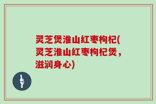 灵芝煲淮山红枣枸杞(灵芝淮山红枣枸杞煲，滋润身心)