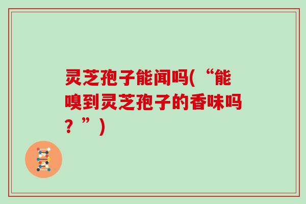 灵芝孢子能闻吗(“能嗅到灵芝孢子的香味吗？”)