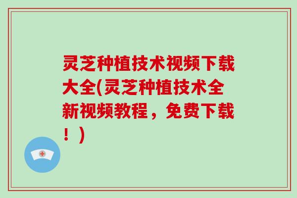 灵芝种植技术视频下载大全(灵芝种植技术全新视频教程，免费下载！)