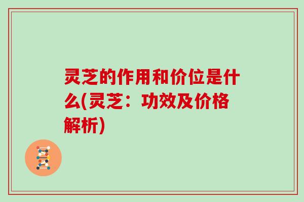 灵芝的作用和价位是什么(灵芝：功效及价格解析)