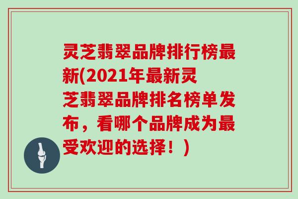 灵芝翡翠品牌排行榜最新(2021年最新灵芝翡翠品牌排名榜单发布，看哪个品牌成为最受欢迎的选择！)