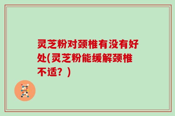 灵芝粉对颈椎有没有好处(灵芝粉能缓解颈椎不适？)