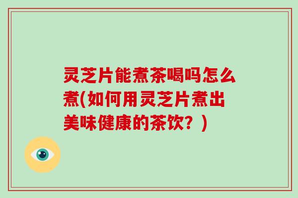 灵芝片能煮茶喝吗怎么煮(如何用灵芝片煮出美味健康的茶饮？)