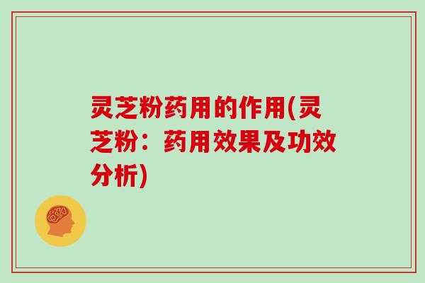 灵芝粉药用的作用(灵芝粉：药用效果及功效分析)