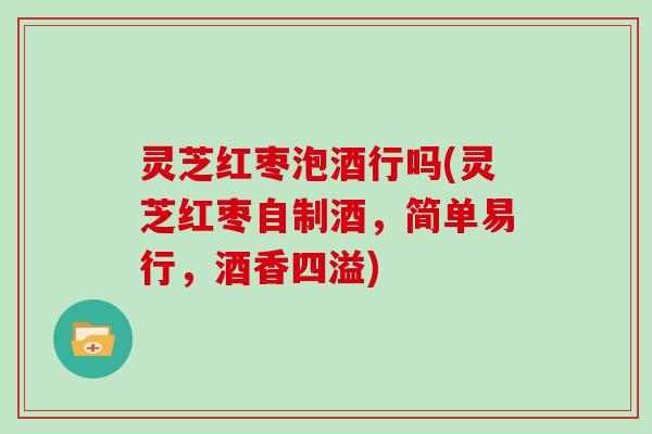 灵芝红枣泡酒行吗(灵芝红枣自制酒，简单易行，酒香四溢)