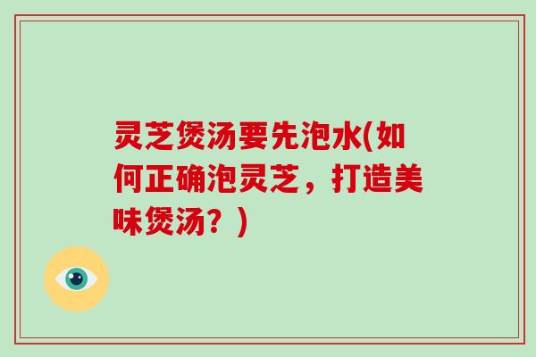灵芝煲汤要先泡水(如何正确泡灵芝，打造美味煲汤？)
