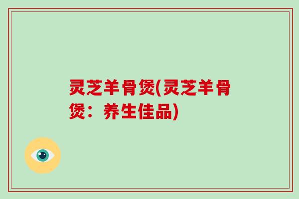 灵芝羊骨煲(灵芝羊骨煲：养生佳品)