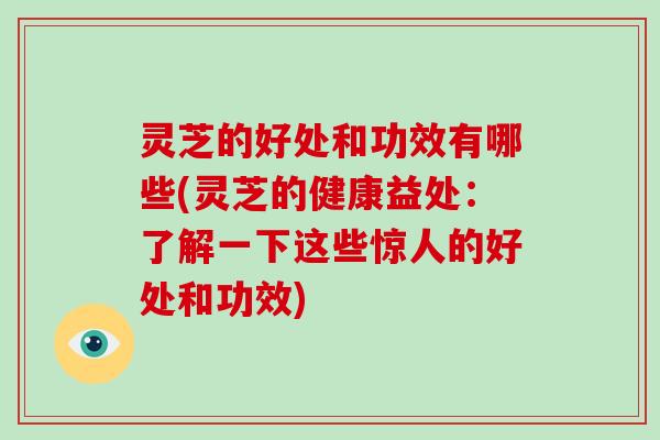 灵芝的好处和功效有哪些(灵芝的健康益处：了解一下这些惊人的好处和功效)
