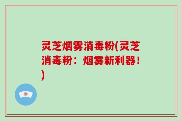 灵芝烟雾消毒粉(灵芝消毒粉：烟雾新利器！)
