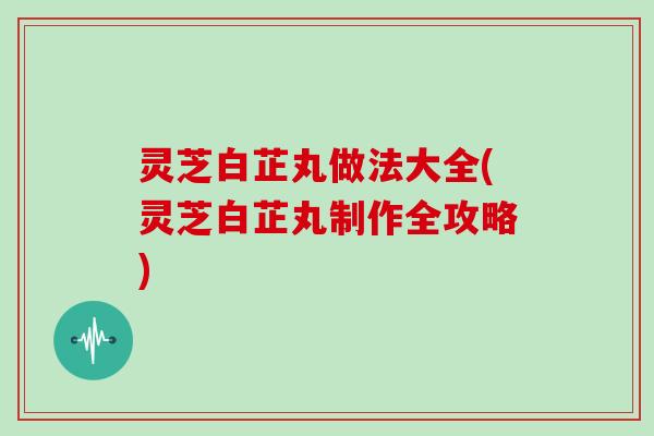 灵芝白芷丸做法大全(灵芝白芷丸制作全攻略)