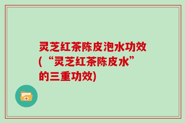 灵芝红茶陈皮泡水功效(“灵芝红茶陈皮水”的三重功效)