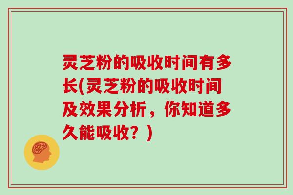 灵芝粉的吸收时间有多长(灵芝粉的吸收时间及效果分析，你知道多久能吸收？)-第1张图片-灵芝大师