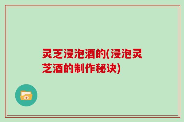 灵芝浸泡酒的(浸泡灵芝酒的制作秘诀)