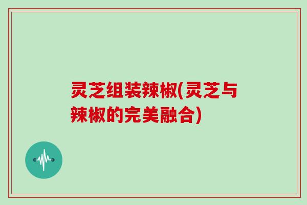 灵芝组装辣椒(灵芝与辣椒的完美融合)-第1张图片-灵芝大师 灵芝组装辣椒(灵芝与辣椒的完美融合)-第1张图片-灵芝大师