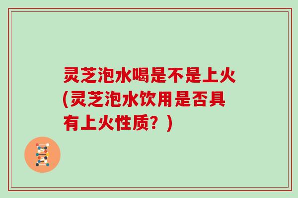 灵芝泡水喝是不是上火(灵芝泡水饮用是否具有上火性质？)