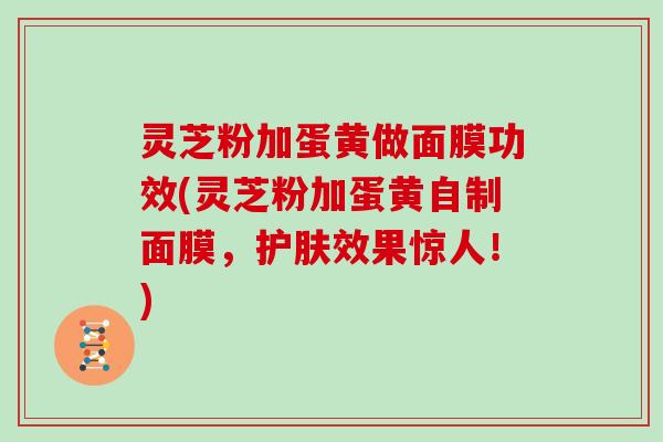 灵芝粉加蛋黄做面膜功效(灵芝粉加蛋黄自制面膜，护肤效果惊人！)