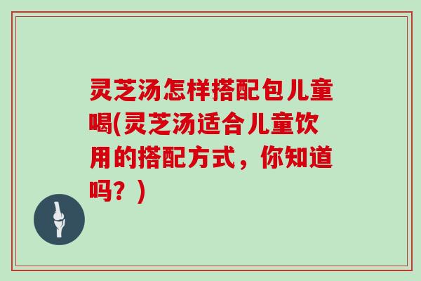 灵芝汤怎样搭配包儿童喝(灵芝汤适合儿童饮用的搭配方式，你知道吗？)