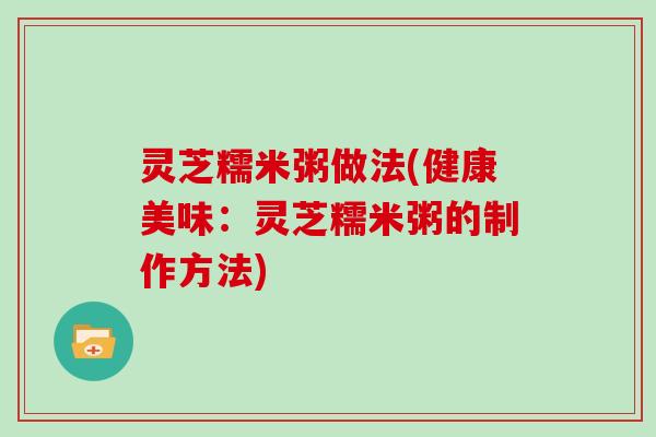 灵芝糯米粥做法(健康美味：灵芝糯米粥的制作方法)