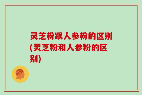 灵芝粉跟人参粉的区别(灵芝粉和人参粉的区别)
