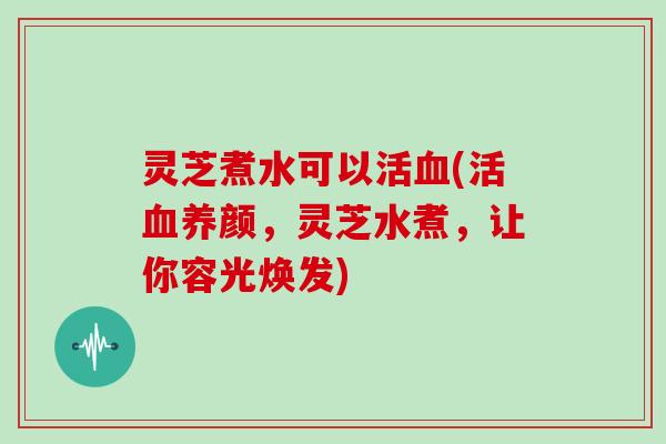 灵芝煮水可以活血(活血养颜，灵芝水煮，让你容光焕发)