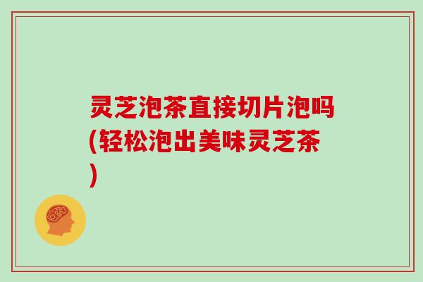 灵芝泡茶直接切片泡吗(轻松泡出美味灵芝茶)
