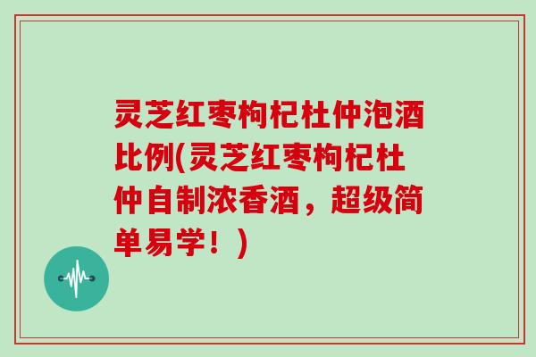 灵芝红枣枸杞杜仲泡酒比例(灵芝红枣枸杞杜仲自制浓香酒，超级简单易学！)