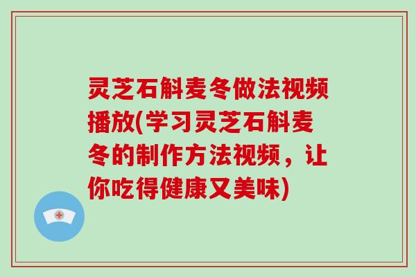灵芝石斛麦冬做法视频播放(学习灵芝石斛麦冬的制作方法视频，让你吃得健康又美味)