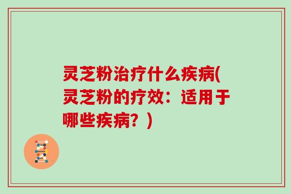 灵芝粉治疗什么疾病(灵芝粉的疗效：适用于哪些疾病？)