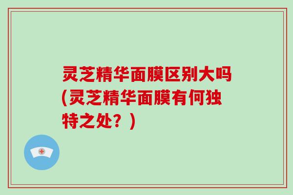 灵芝精华面膜区别大吗(灵芝精华面膜有何独特之处？)
