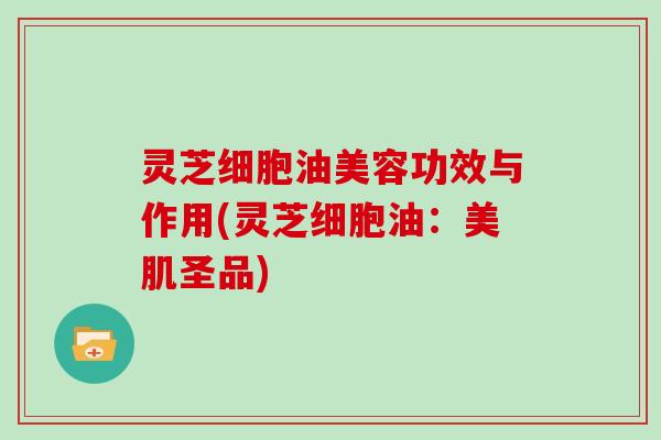 灵芝细胞油美容功效与作用(灵芝细胞油：美肌圣品)