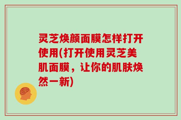 灵芝焕颜面膜怎样打开使用(打开使用灵芝美肌面膜，让你的肌肤焕然一新)