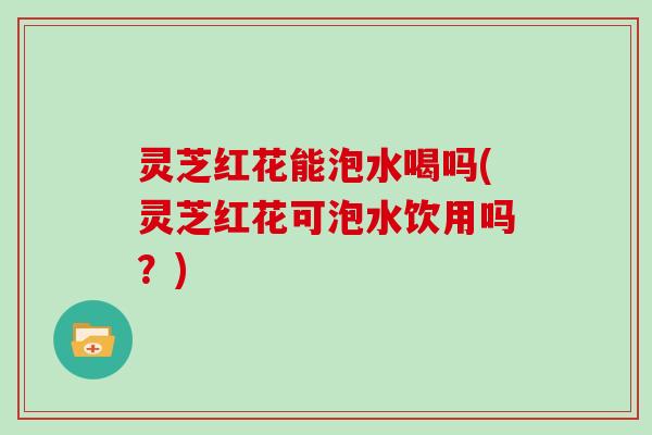灵芝红花能泡水喝吗(灵芝红花可泡水饮用吗？)