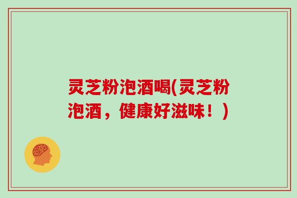 灵芝粉泡酒喝(灵芝粉泡酒，健康好滋味！)