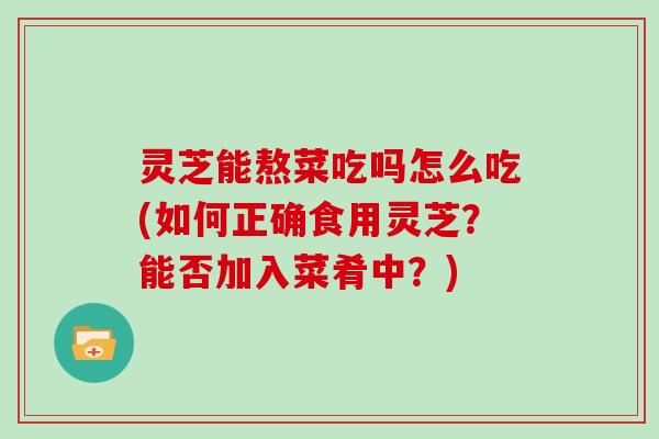 灵芝能熬菜吃吗怎么吃(如何正确食用灵芝?能否加入菜肴中?)-第1张图片-灵芝大师 灵芝能熬菜吃吗怎么吃(如何正确食用灵芝?能否加入菜肴中?)-第1张图片-灵芝大师