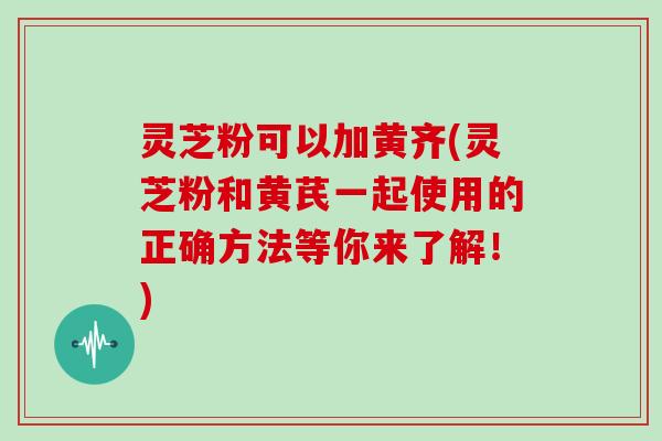 灵芝粉可以加黄齐(灵芝粉和黄芪一起使用的正确方法等你来了解！)