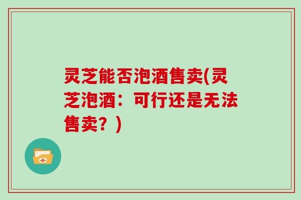 灵芝能否泡酒售卖(灵芝泡酒：可行还是无法售卖？)