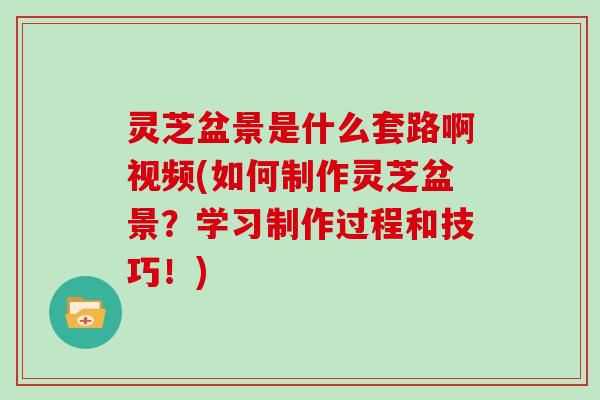 灵芝盆景是什么套路啊视频(如何制作灵芝盆景？学习制作过程和技巧！)