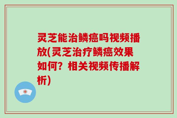 灵芝能治鳞癌吗视频播放(灵芝治疗鳞癌效果如何？相关视频传播解析)