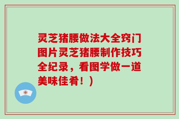 灵芝猪腰做法大全窍门图片灵芝猪腰制作技巧全纪录，看图学做一道美味佳肴！)