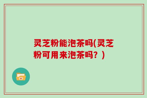灵芝粉能泡茶吗(灵芝粉可用来泡茶吗？)