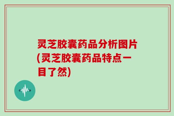 灵芝胶囊药品分析图片(灵芝胶囊药品特点一目了然)