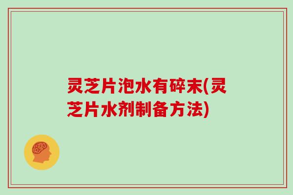 灵芝片泡水有碎末(灵芝片水剂制备方法)