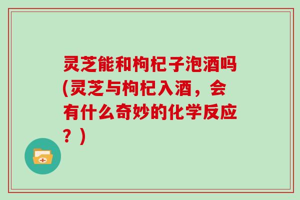 灵芝能和枸杞子泡酒吗(灵芝与枸杞入酒，会有什么奇妙的化学反应？)