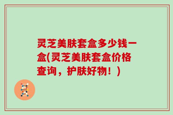 灵芝美肤套盒多少钱一盒(灵芝美肤套盒价格查询，护肤好物！)