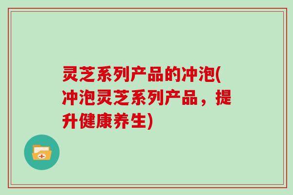 灵芝系列产品的冲泡(冲泡灵芝系列产品，提升健康养生)
