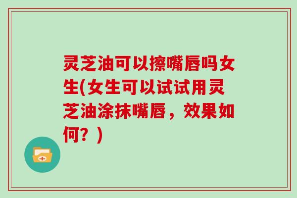 灵芝油可以擦嘴唇吗女生(女生可以试试用灵芝油涂抹嘴唇,效果如何?)-第1张图片-灵芝大师 灵芝油可以擦嘴唇吗女生(女生可以试试用灵芝油涂抹嘴唇,效果如何?)-第1张图片-灵芝大师